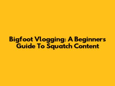 Bigfoot Vlogging: A Beginner's Guide To Squatch Content