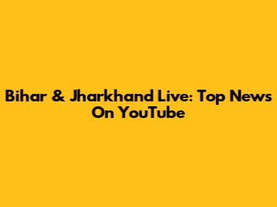 Bihar & Jharkhand Live: Top News On YouTube