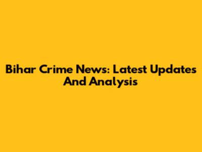 Bihar Crime News: Latest Updates And Analysis