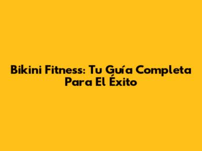 Bikini Fitness: Tu Guía Completa Para El Éxito