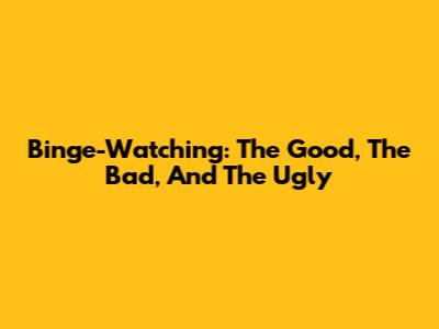 Binge-Watching: The Good, The Bad, And The Ugly