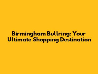 Birmingham Bullring: Your Ultimate Shopping Destination