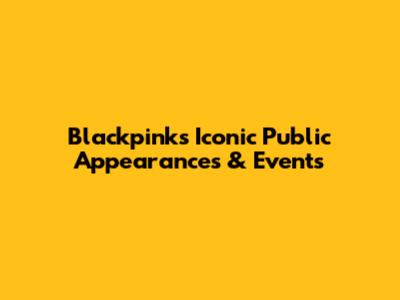 Blackpink's Iconic Public Appearances & Events