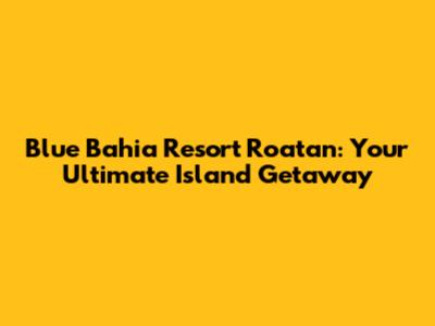 Blue Bahia Resort Roatan: Your Ultimate Island Getaway