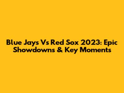 Blue Jays Vs Red Sox 2023: Epic Showdowns & Key Moments