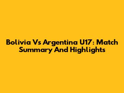 Bolivia Vs Argentina U17: Match Summary And Highlights