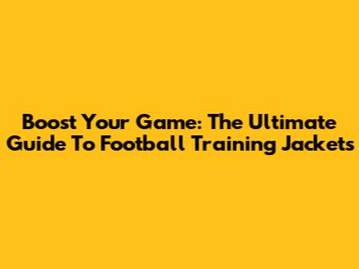 Boost Your Game: The Ultimate Guide To Football Training Jackets