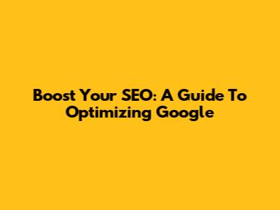 Boost Your SEO: A Guide To Optimizing Google