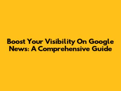 Boost Your Visibility On Google News: A Comprehensive Guide