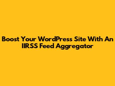 Boost Your WordPress Site With An IIRSS Feed Aggregator