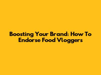 Boosting Your Brand: How To Endorse Food Vloggers