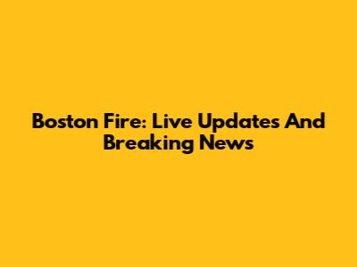 Boston Fire: Live Updates And Breaking News