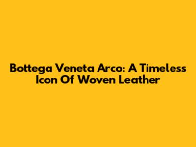 Bottega Veneta Arco: A Timeless Icon Of Woven Leather