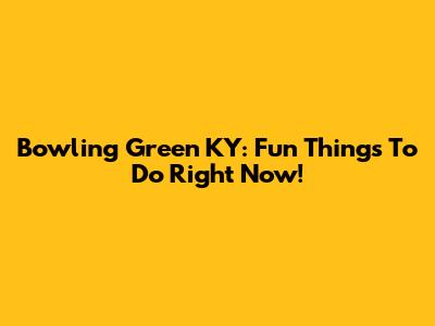 Bowling Green KY: Fun Things To Do Right Now!