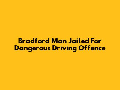Bradford Man Jailed For Dangerous Driving Offence