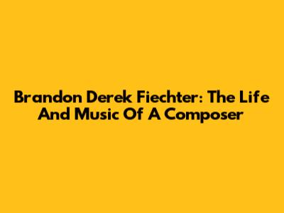 Brandon Derek Fiechter: The Life And Music Of A Composer