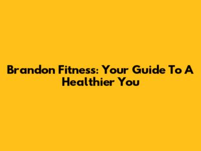 Brandon Fitness: Your Guide To A Healthier You
