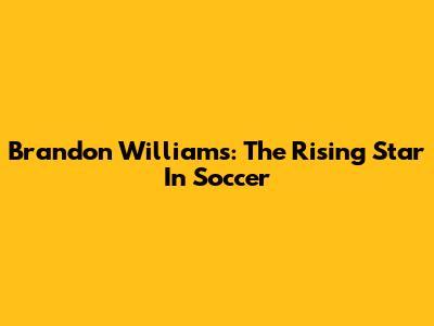 Brandon Williams: The Rising Star In Soccer