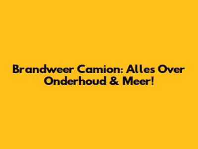 Brandweer Camion: Alles Over Onderhoud & Meer!