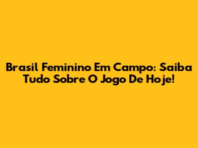 Brasil Feminino Em Campo: Saiba Tudo Sobre O Jogo De Hoje!