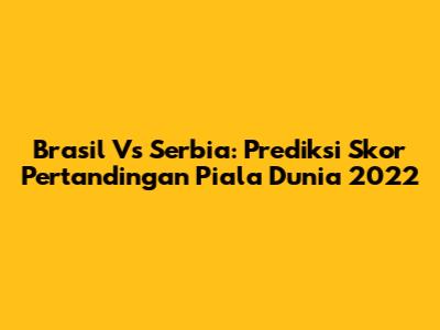 Brasil Vs Serbia: Prediksi Skor Pertandingan Piala Dunia 2022