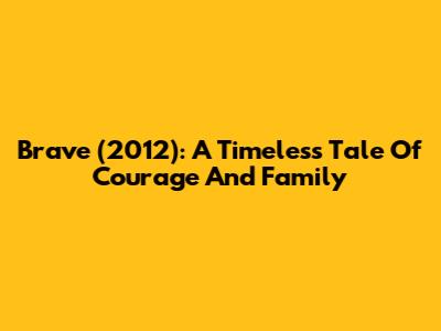 Brave (2012): A Timeless Tale Of Courage And Family
