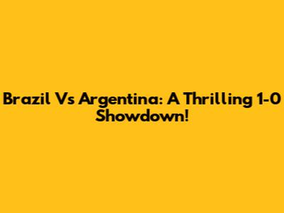 Brazil Vs Argentina: A Thrilling 1-0 Showdown!