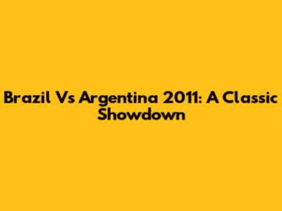 Brazil Vs Argentina 2011: A Classic Showdown