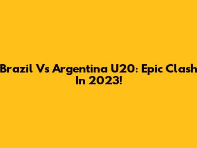Brazil Vs Argentina U20: Epic Clash In 2023!
