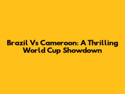 Brazil Vs Cameroon: A Thrilling World Cup Showdown