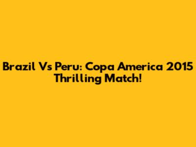 Brazil Vs Peru: Copa America 2015 Thrilling Match!