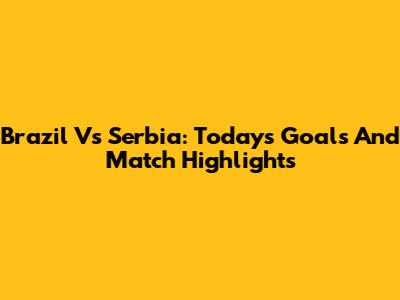 Brazil Vs Serbia: Today's Goals And Match Highlights