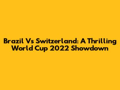 Brazil Vs Switzerland: A Thrilling World Cup 2022 Showdown