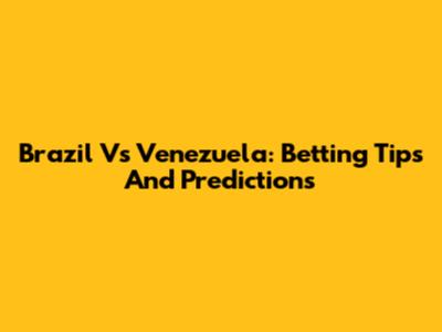 Brazil Vs Venezuela: Betting Tips And Predictions