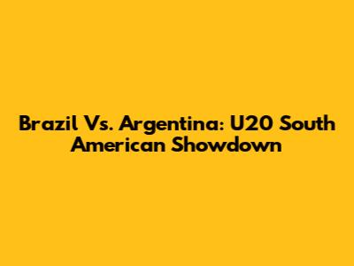Brazil Vs. Argentina: U20 South American Showdown