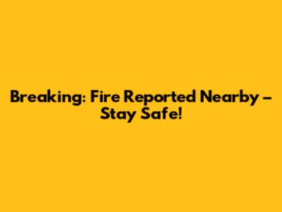 Breaking: Fire Reported Nearby – Stay Safe!