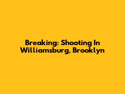 Breaking: Shooting In Williamsburg, Brooklyn