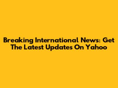 Breaking International News: Get The Latest Updates On Yahoo