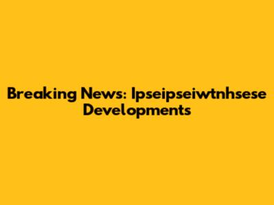 Breaking News: Ipseipseiwtnhsese Developments