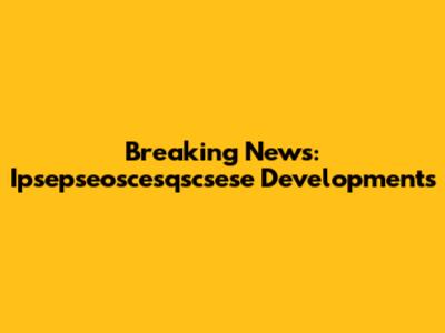 Breaking News: Ipsepseoscesqscsese Developments