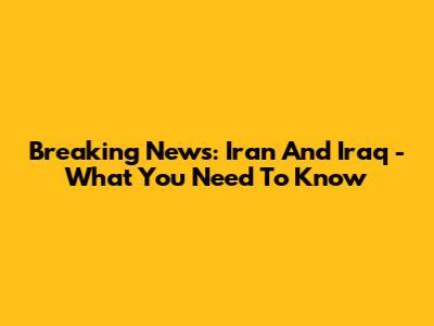 Breaking News: Iran And Iraq - What You Need To Know