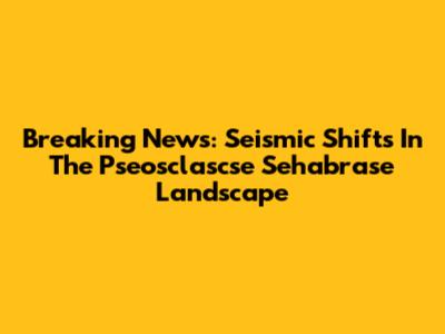 Breaking News: Seismic Shifts In The Pseosclascse Sehabrase Landscape