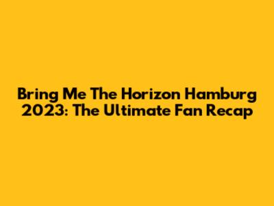 Bring Me The Horizon Hamburg 2023: The Ultimate Fan Recap