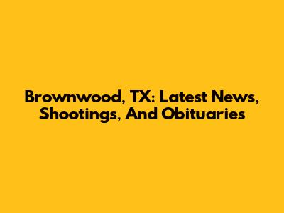 Brownwood, TX: Latest News, Shootings, And Obituaries