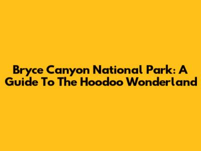 Bryce Canyon National Park: A Guide To The Hoodoo Wonderland