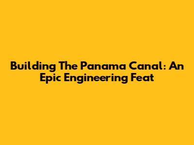 Building The Panama Canal: An Epic Engineering Feat