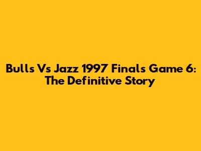 Bulls Vs Jazz 1997 Finals Game 6: The Definitive Story