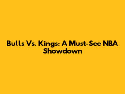 Bulls Vs. Kings: A Must-See NBA Showdown