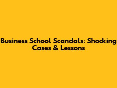 Business School Scandals: Shocking Cases & Lessons
