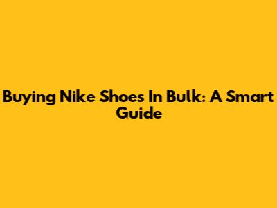 Buying Nike Shoes In Bulk: A Smart Guide